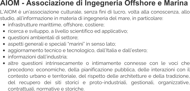 AIOM - Associazione di Ingegneria Offshore e Marina L’AIOM è un’associazione culturale, senza fini di lucro, volta alla conoscenza, allo studio, all’informazione in materia di ingegneria del mare, in particolare: •	infrastrutture marittime, offshore, costiere; •	ricerca e sviluppo, a livello scientifico ed applicativo; •	questioni ambientali di settore; •	aspetti generali e speciali “marini” in senso lato; •	aggiornamento tecnico e tecnologico, dall’Italia e dall’estero; •	informazioni dall’industria; •	altre questioni intrinsecamente o intimamente connesse con le voci che precedono: economiche, della pianificazione pubblica, delle interazioni con il contesto urbano e territoriale, del rispetto delle architetture e della tradizione, del recupero dei siti storici e proto-industriali, gestionali, organizzative, contrattuali, normative e storiche.