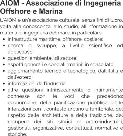 AIOM - Associazione di Ingegneria Offshore e Marina L’AIOM è un’associazione culturale, senza fini di lucro, volta alla conoscenza, allo studio, all’informazione in materia di ingegneria del mare, in particolare: •	infrastrutture marittime, offshore, costiere; •	ricerca e sviluppo, a livello scientifico ed applicativo; •	questioni ambientali di settore; •	aspetti generali e speciali “marini” in senso lato; •	aggiornamento tecnico e tecnologico, dall’Italia e dall’estero; •	informazioni dall’industria; •	altre questioni intrinsecamente o intimamente connesse con le voci che precedono: economiche, della pianificazione pubblica, delle interazioni con il contesto urbano e territoriale, del rispetto delle architetture e della tradizione, del recupero dei siti storici e proto-industriali, gestionali, organizzative, contrattuali, normative e storiche.