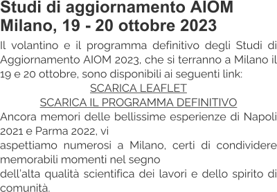 Studi di aggiornamento AIOM Milano, 19 - 20 ottobre 2023 Il volantino e il programma definitivo degli Studi di Aggiornamento AIOM 2023, che si terranno a Milano il 19 e 20 ottobre, sono disponibili ai seguenti link: SCARICA LEAFLET SCARICA IL PROGRAMMA DEFINITIVO Ancora memori delle bellissime esperienze di Napoli 2021 e Parma 2022, vi  aspettiamo numerosi a Milano, certi di condividere memorabili momenti nel segno  dell’alta qualità scientifica dei lavori e dello spirito di comunità.