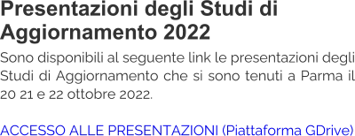 Presentazioni degli Studi di Aggiornamento 2022 Sono disponibili al seguente link le presentazioni degli Studi di Aggiornamento che si sono tenuti a Parma il 20 21 e 22 ottobre 2022.  ACCESSO ALLE PRESENTAZIONI (Piattaforma GDrive)