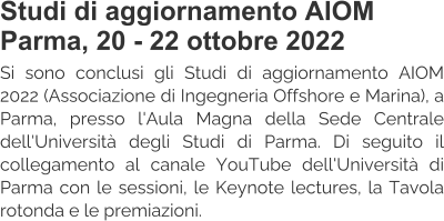 Studi di aggiornamento AIOM Parma, 20 - 22 ottobre 2022 Si sono conclusi gli Studi di aggiornamento AIOM 2022 (Associazione di Ingegneria Offshore e Marina), a Parma, presso l'Aula Magna della Sede Centrale dell'Università degli Studi di Parma. Di seguito il collegamento al canale YouTube dell'Università di Parma con le sessioni, le Keynote lectures, la Tavola rotonda e le premiazioni.