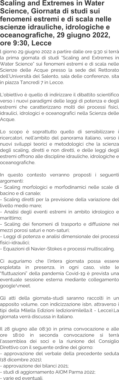 Scaling and Extremes in Water Science, Giornata di studi sui fenomeni estremi e di scala nelle scienze idrauliche, idrologiche e oceanografiche, 29 giugno 2022, ore 9:30, Lecce l giorno 29 giugno 2022 a partire dalle ore 9:30 si terrà la prima giornata di studi “Scaling and Extremes in Water Science” sui fenomeni estremi e di scala nelle Scienze delle Acque presso la sede del Rettorato dell’Università del Salento, sala delle conferenze, sita in piazza Tancredi 7 in Lecce.  L’obiettivo è quello di indirizzare il dibattito scientifico verso i nuovi paradigmi delle leggi di potenza e degli estremi che caratterizzano molti dei processi fisici, idraulici, idrologici e oceanografici nella Scienza delle Acque.  Lo scopo è soprattutto quello di sensibilizzare i ricercatori, nell’ambito del panorama italiano, verso i nuovi sviluppi teorici e metodologici che la scienza degli scaling, diretti e non diretti, e delle leggi degli estremi offrono alle discipline idrauliche, idrologiche e oceanografiche.  In questo contesto verranno proposti i seguenti argomenti: - Scaling morfologici e morfodinamici nelle scale di bacino e di canale; - Scaling diretti per la previsione della variazione del livello medio mare; - Analisi degli eventi estremi in ambito idrologico e marittimo; - Scaling dei fenomeni di trasporto e diffusione nei mezzi porosi saturi e non-saturi; - Leggi di potenza e analisi dimensionale dei processi fisici-idraulici; - Equazioni di Navier-Stokes e processi multiscaling.  Ci auguriamo che l’intera giornata possa essere espletata in presenza, in ogni caso, viste le “fluttuazioni” della pandemia Covid-19 è prevista una eventuale sessione esterna mediante collegamento google\meet.  Gli atti della giornata-studi saranno raccolti in un apposito volume, con indicizzazione isbn, attraverso i tipi della Milella Edizioni (edizionimilella.it - Lecce).La giornata verrà discussa in italiano.  Il 28 giugno alle 08:30 in prima convocazione e alle ore 18:00 in seconda convocazione si terrà l'assemblea dei soci e la riunione del Consiglio Direttivo con il seguente ordine del giorno: - approvazione del verbale della precedente seduta (18 dicembre 2021); - approvazione dei bilanci 2021; - studi di aggiornamento AIOM Parma 2022; - varie ed eventuali.