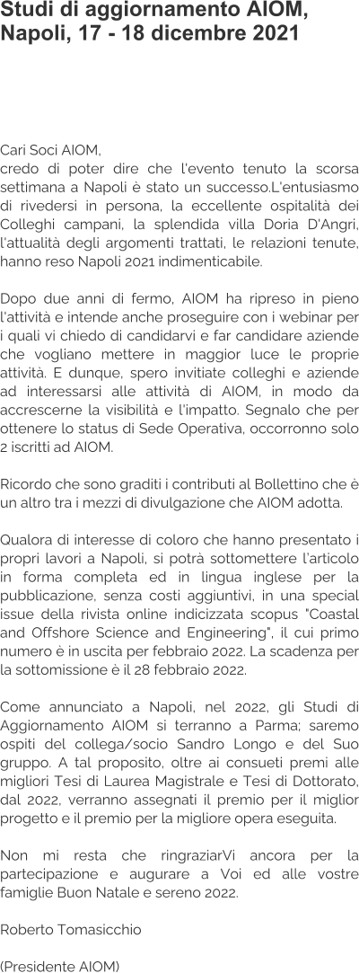 Studi di aggiornamento AIOM, Napoli, 17 - 18 dicembre 2021   Cari Soci AIOM, credo di poter dire che l'evento tenuto la scorsa settimana a Napoli è stato un successo.L'entusiasmo di rivedersi in persona, la eccellente ospitalità dei Colleghi campani, la splendida villa Doria D'Angri, l'attualità degli argomenti trattati, le relazioni tenute, hanno reso Napoli 2021 indimenticabile.  Dopo due anni di fermo, AIOM ha ripreso in pieno l'attività e intende anche proseguire con i webinar per i quali vi chiedo di candidarvi e far candidare aziende che vogliano mettere in maggior luce le proprie attività. E dunque, spero invitiate colleghi e aziende ad interessarsi alle attività di AIOM, in modo da accrescerne la visibilità e l'impatto. Segnalo che per ottenere lo status di Sede Operativa, occorronno solo 2 iscritti ad AIOM.  Ricordo che sono graditi i contributi al Bollettino che è un altro tra i mezzi di divulgazione che AIOM adotta.  Qualora di interesse di coloro che hanno presentato i propri lavori a Napoli, si potrà sottomettere l’articolo in forma completa ed in lingua inglese per la pubblicazione, senza costi aggiuntivi, in una special issue della rivista online indicizzata scopus "Coastal and Offshore Science and Engineering", il cui primo numero è in uscita per febbraio 2022. La scadenza per la sottomissione è il 28 febbraio 2022.  Come annunciato a Napoli, nel 2022, gli Studi di Aggiornamento AIOM si terranno a Parma; saremo ospiti del collega/socio Sandro Longo e del Suo gruppo. A tal proposito, oltre ai consueti premi alle migliori Tesi di Laurea Magistrale e Tesi di Dottorato, dal 2022, verranno assegnati il premio per il miglior progetto e il premio per la migliore opera eseguita.  Non mi resta che ringraziarVi ancora per la partecipazione e augurare a Voi ed alle vostre famiglie Buon Natale e sereno 2022.  Roberto Tomasicchio  (Presidente AIOM)