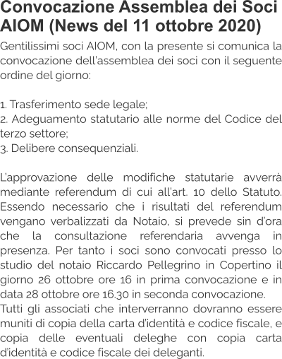 Convocazione Assemblea dei Soci AIOM (News del 11 ottobre 2020) Gentilissimi soci AIOM, con la presente si comunica la convocazione dell’assemblea dei soci con il seguente ordine del giorno:  1. Trasferimento sede legale; 2. Adeguamento statutario alle norme del Codice del terzo settore; 3. Delibere consequenziali.  L’approvazione delle modifiche statutarie avverrà mediante referendum di cui all’art. 10 dello Statuto. Essendo necessario che i risultati del referendum vengano verbalizzati da Notaio, si prevede sin d’ora che la consultazione referendaria avvenga in presenza. Per tanto i soci sono convocati presso lo studio del notaio Riccardo Pellegrino in Copertino il giorno 26 ottobre ore 16 in prima convocazione e in data 28 ottobre ore 16.30 in seconda convocazione. Tutti gli associati che interverranno dovranno essere muniti di copia della carta d’identità e codice fiscale, e copia delle eventuali deleghe con copia carta d’identità e codice fiscale dei deleganti.