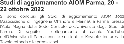 Studi di aggiornamento AIOM Parma, 20 - 22 ottobre 2022 Si sono conclusi gli Studi di aggiornamento AIOM 2022 (Associazione di Ingegneria Offshore e Marina), a Parma, presso l'Aula Magna della Sede Centrale dell'Università degli Studi di Parma. Di seguito il collegamento al canale YouTube dell'Università di Parma con le sessioni, le Keynote lectures, la Tavola rotonda e le premiazioni.