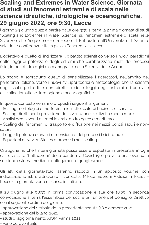 Scaling and Extremes in Water Science, Giornata di studi sui fenomeni estremi e di scala nelle scienze idrauliche, idrologiche e oceanografiche, 29 giugno 2022, ore 9:30, Lecce l giorno 29 giugno 2022 a partire dalle ore 9:30 si terrà la prima giornata di studi “Scaling and Extremes in Water Science” sui fenomeni estremi e di scala nelle Scienze delle Acque presso la sede del Rettorato dell’Università del Salento, sala delle conferenze, sita in piazza Tancredi 7 in Lecce.  L’obiettivo è quello di indirizzare il dibattito scientifico verso i nuovi paradigmi delle leggi di potenza e degli estremi che caratterizzano molti dei processi fisici, idraulici, idrologici e oceanografici nella Scienza delle Acque.  Lo scopo è soprattutto quello di sensibilizzare i ricercatori, nell’ambito del panorama italiano, verso i nuovi sviluppi teorici e metodologici che la scienza degli scaling, diretti e non diretti, e delle leggi degli estremi offrono alle discipline idrauliche, idrologiche e oceanografiche.  In questo contesto verranno proposti i seguenti argomenti: - Scaling morfologici e morfodinamici nelle scale di bacino e di canale; - Scaling diretti per la previsione della variazione del livello medio mare; - Analisi degli eventi estremi in ambito idrologico e marittimo; - Scaling dei fenomeni di trasporto e diffusione nei mezzi porosi saturi e non-saturi; - Leggi di potenza e analisi dimensionale dei processi fisici-idraulici; - Equazioni di Navier-Stokes e processi multiscaling.  Ci auguriamo che l’intera giornata possa essere espletata in presenza, in ogni caso, viste le “fluttuazioni” della pandemia Covid-19 è prevista una eventuale sessione esterna mediante collegamento google\meet.  Gli atti della giornata-studi saranno raccolti in un apposito volume, con indicizzazione isbn, attraverso i tipi della Milella Edizioni (edizionimilella.it - Lecce).La giornata verrà discussa in italiano.  Il 28 giugno alle 08:30 in prima convocazione e alle ore 18:00 in seconda convocazione si terrà l'assemblea dei soci e la riunione del Consiglio Direttivo con il seguente ordine del giorno: - approvazione del verbale della precedente seduta (18 dicembre 2021); - approvazione dei bilanci 2021; - studi di aggiornamento AIOM Parma 2022; - varie ed eventuali.