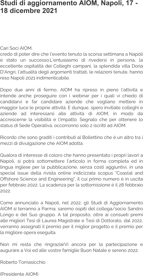 Studi di aggiornamento AIOM, Napoli, 17 - 18 dicembre 2021   Cari Soci AIOM, credo di poter dire che l'evento tenuto la scorsa settimana a Napoli è stato un successo.L'entusiasmo di rivedersi in persona, la eccellente ospitalità dei Colleghi campani, la splendida villa Doria D'Angri, l'attualità degli argomenti trattati, le relazioni tenute, hanno reso Napoli 2021 indimenticabile.  Dopo due anni di fermo, AIOM ha ripreso in pieno l'attività e intende anche proseguire con i webinar per i quali vi chiedo di candidarvi e far candidare aziende che vogliano mettere in maggior luce le proprie attività. E dunque, spero invitiate colleghi e aziende ad interessarsi alle attività di AIOM, in modo da accrescerne la visibilità e l'impatto. Segnalo che per ottenere lo status di Sede Operativa, occorronno solo 2 iscritti ad AIOM.  Ricordo che sono graditi i contributi al Bollettino che è un altro tra i mezzi di divulgazione che AIOM adotta.  Qualora di interesse di coloro che hanno presentato i propri lavori a Napoli, si potrà sottomettere l’articolo in forma completa ed in lingua inglese per la pubblicazione, senza costi aggiuntivi, in una special issue della rivista online indicizzata scopus "Coastal and Offshore Science and Engineering", il cui primo numero è in uscita per febbraio 2022. La scadenza per la sottomissione è il 28 febbraio 2022.  Come annunciato a Napoli, nel 2022, gli Studi di Aggiornamento AIOM si terranno a Parma; saremo ospiti del collega/socio Sandro Longo e del Suo gruppo. A tal proposito, oltre ai consueti premi alle migliori Tesi di Laurea Magistrale e Tesi di Dottorato, dal 2022, verranno assegnati il premio per il miglior progetto e il premio per la migliore opera eseguita.  Non mi resta che ringraziarVi ancora per la partecipazione e augurare a Voi ed alle vostre famiglie Buon Natale e sereno 2022.  Roberto Tomasicchio  (Presidente AIOM)