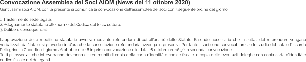 Convocazione Assemblea dei Soci AIOM (News del 11 ottobre 2020) Gentilissimi soci AIOM, con la presente si comunica la convocazione dell’assemblea dei soci con il seguente ordine del giorno:  1. Trasferimento sede legale; 2. Adeguamento statutario alle norme del Codice del terzo settore; 3. Delibere consequenziali.  L’approvazione delle modifiche statutarie avverrà mediante referendum di cui all’art. 10 dello Statuto. Essendo necessario che i risultati del referendum vengano verbalizzati da Notaio, si prevede sin d’ora che la consultazione referendaria avvenga in presenza. Per tanto i soci sono convocati presso lo studio del notaio Riccardo Pellegrino in Copertino il giorno 26 ottobre ore 16 in prima convocazione e in data 28 ottobre ore 16.30 in seconda convocazione. Tutti gli associati che interverranno dovranno essere muniti di copia della carta d’identità e codice fiscale, e copia delle eventuali deleghe con copia carta d’identità e codice fiscale dei deleganti.